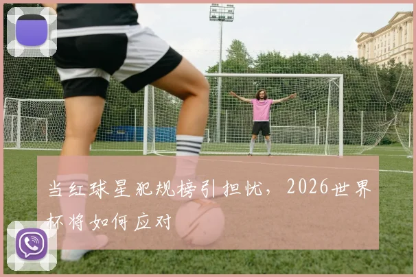 当红球星犯规榜引担忧，2026世界杯将如何应对