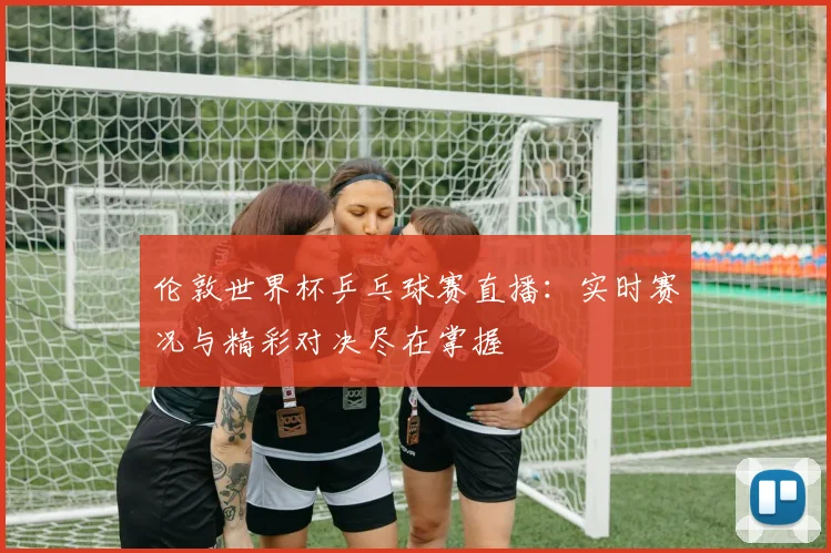 伦敦世界杯乒乓球赛直播：实时赛况与精彩对决尽在掌握