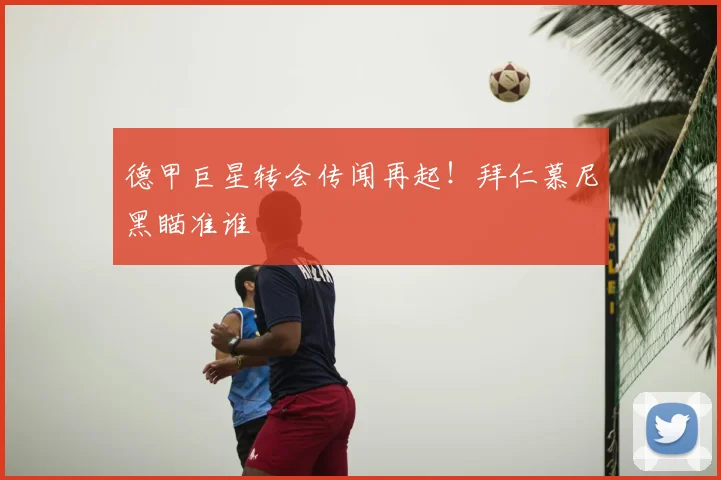 德甲巨星转会传闻再起!拜仁慕尼黑瞄准谁