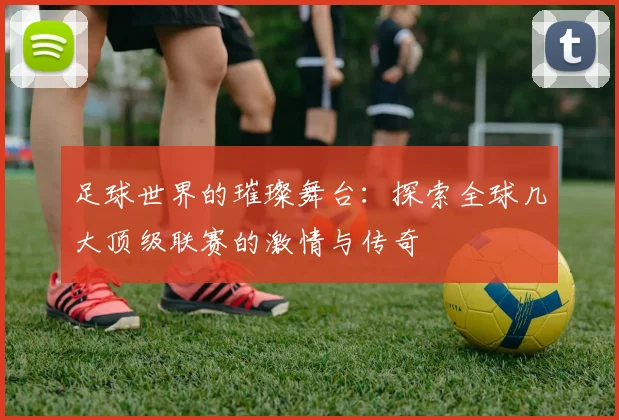 足球世界的璀璨舞台：探索全球几大顶级联赛的激情与传奇