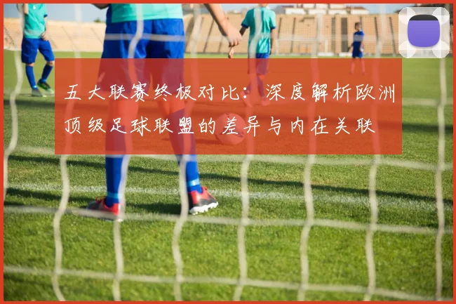 五大联赛终极对比：深度解析欧洲顶级足球联盟的差异与内在关联