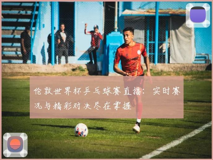 伦敦世界杯乒乓球赛直播:实时赛况与精彩对决尽在掌握