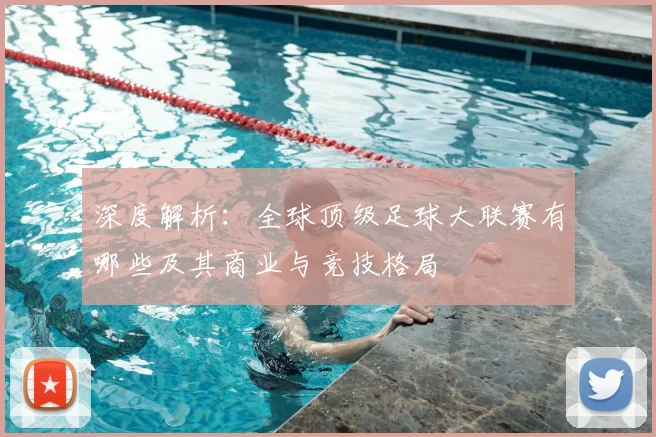 深度解析：全球顶级足球大联赛有哪些及其商业与竞技格局