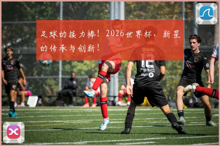 足球的接力棒！2026世界杯，新星的传承与创新！