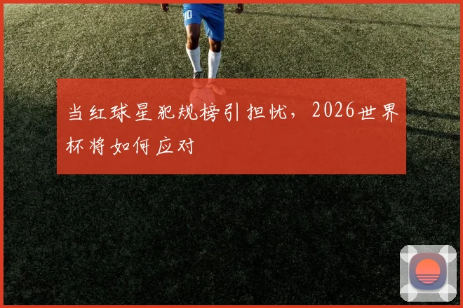 当红球星犯规榜引担忧，2026世界杯将如何应对